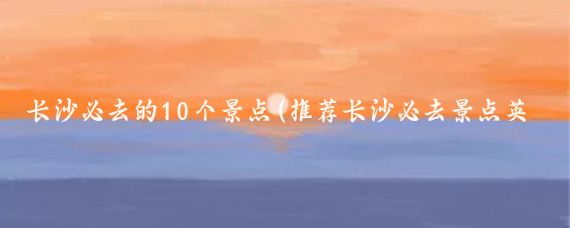 长沙必去的10个景点(推荐长沙必去景点英文)