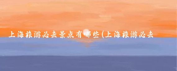 上海旅游必去景点有哪些(上海旅游必去景点推荐晚上)