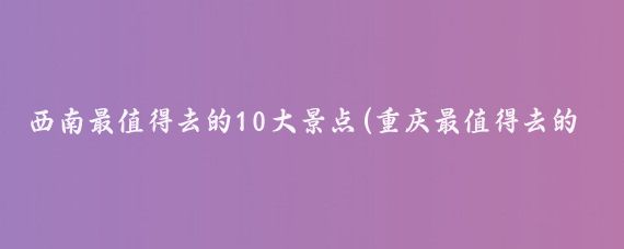 西南最值得去的10大景点(重庆最值得去的景点推荐)