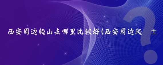 西安周边爬山去哪里比较好(西安周边爬山好推荐景点)