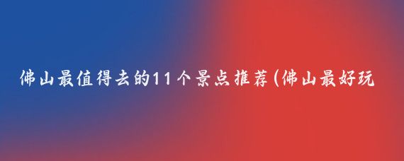佛山最值得去的11个景点推荐(佛山最好玩的景点推荐)