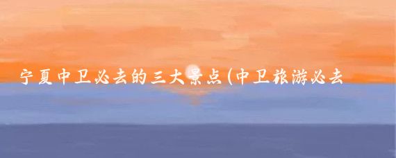 宁夏中卫必去的三大景点(中卫旅游必去景点)