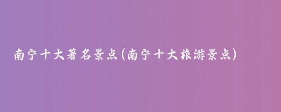 南宁十大著名景点(南宁十大旅游景点)