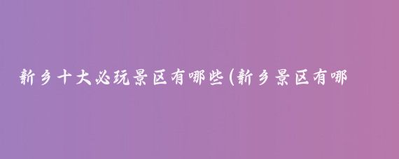 新乡十大必玩景区有哪些(新乡景区有哪些景点)