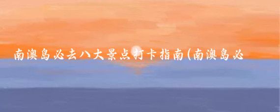 南澳岛必去八大景点打卡指南(南澳岛必去景点)