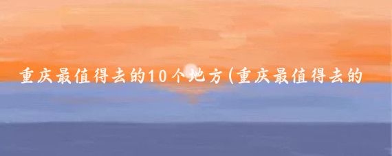 重庆最值得去的10个地方(重庆最值得去的景点)