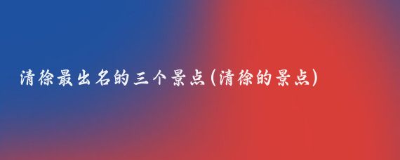 清徐最出名的三个景点(清徐的景点)