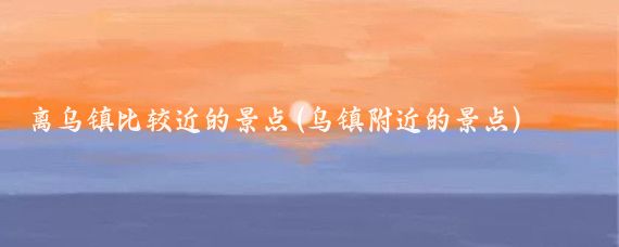 离乌镇比较近的景点(乌镇附近的景点)