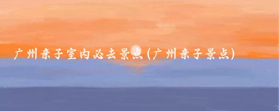 广州亲子室内必去景点(广州亲子景点)