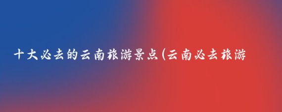 十大必去的云南旅游景点(云南必去旅游景点)