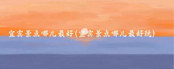 宜宾景点哪儿最好(宜宾景点哪儿最好玩)
