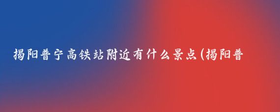 揭阳普宁高铁站附近有什么景点(揭阳普宁景点)