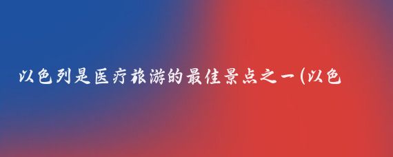 以色列是医疗旅游的最佳景点之一(以色列的景点)