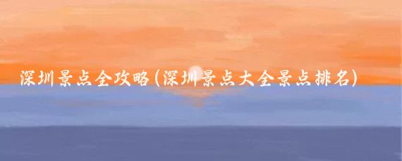 深圳景点全攻略(深圳景点大全景点排名)