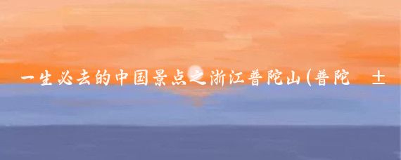 一生必去的中国景点之浙江普陀山(普陀山必去景点)