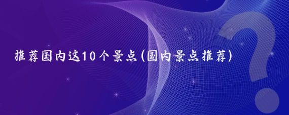 推荐国内这10个景点(国内景点推荐)