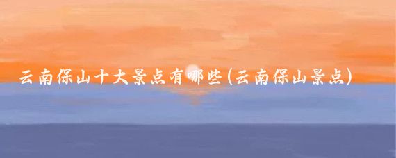 云南保山十大景点有哪些(云南保山景点)