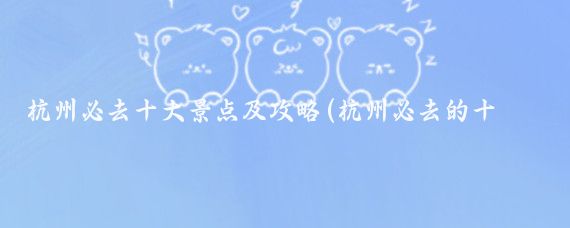 杭州必去十大景点及攻略(杭州必去的十大景点)