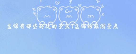 盘锦有哪些好玩的景点(盘锦的旅游景点有哪些)