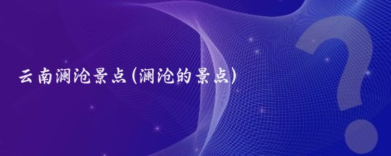 云南澜沧景点(澜沧的景点)