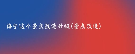 海宁这个景点改造升级(景点改造)