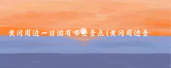 黄冈周边一日游有哪些景点(黄冈周边景点)