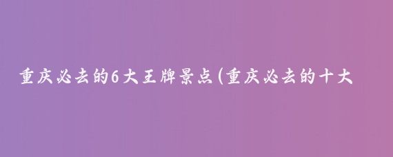 重庆必去的6大王牌景点(重庆必去的十大景点)