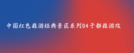 中国红色旅游经典景区系列D4于都旅游攻略